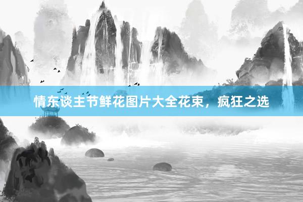 情东谈主节鲜花图片大全花束，疯狂之选