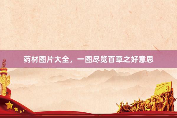 药材图片大全，一图尽览百草之好意思